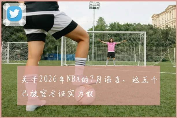 关于2026年NBA的7月谣言，这五个已被官方证实为假