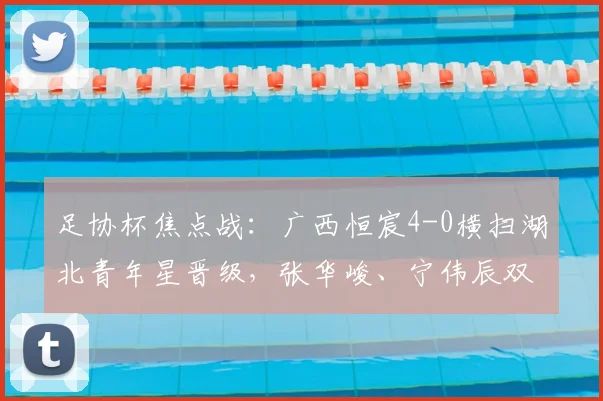 足协杯焦点战:广西恒宸4-0横扫湖北青年星晋级,张华峻、宁伟辰双双破门,下一轮对手引关注