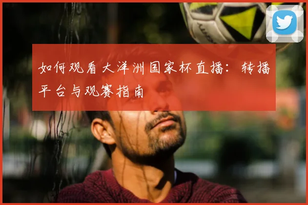 如何观看大洋洲国家杯直播：转播平台与观赛指南