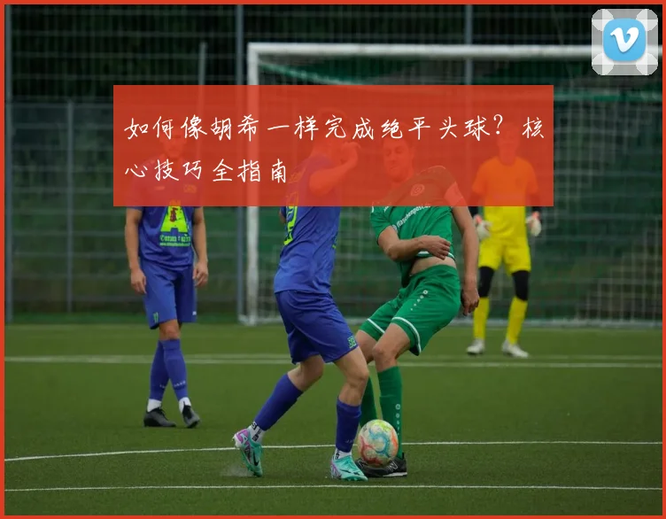 如何像胡希一样完成绝平头球？核心技巧全指南