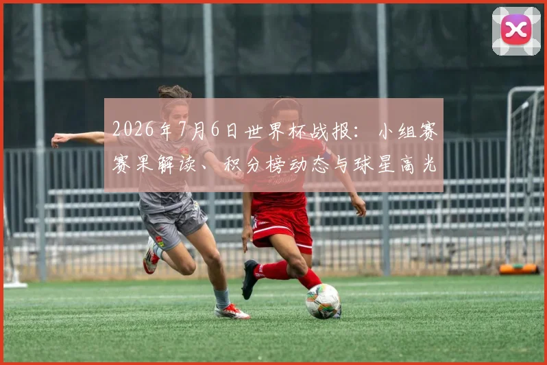 2026年7月6日世界杯战报：小组赛赛果解读、积分榜动态与球星高光时刻