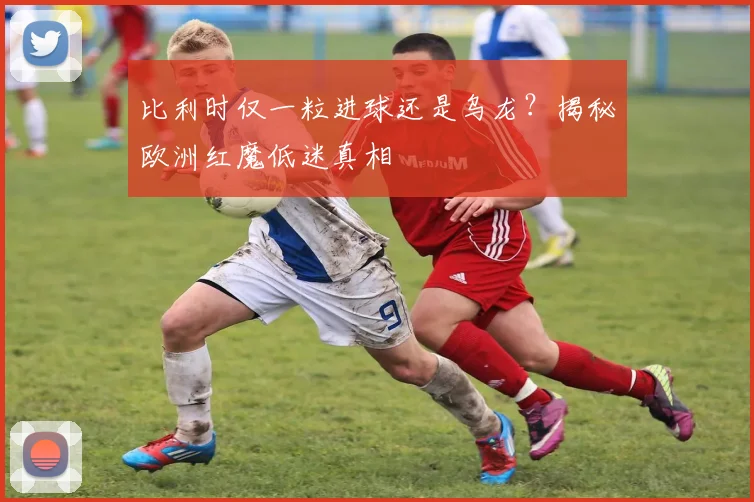 比利时仅一粒进球还是乌龙?揭秘欧洲红魔低迷真相