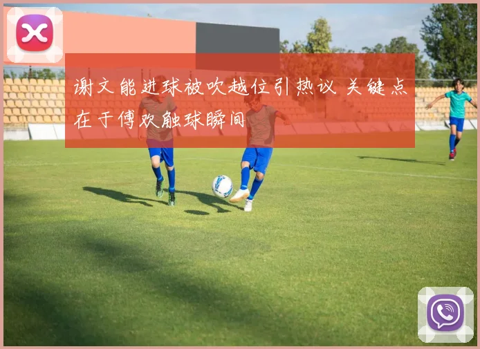 谢文能进球被吹越位引热议 关键点在于傅欢触球瞬间