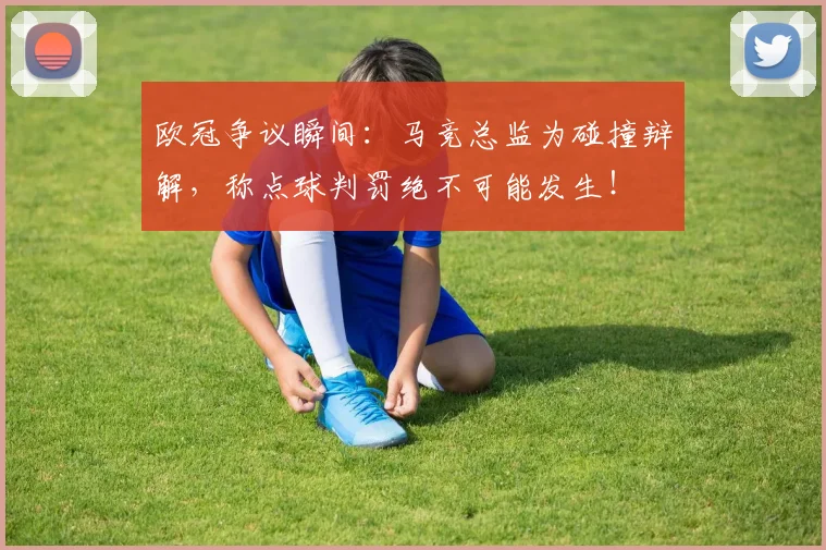 欧冠争议瞬间:马竞总监为碰撞辩解,称点球判罚绝不可能发生!