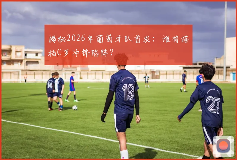 揭秘2026年葡萄牙队首发：谁将搭档C罗冲锋陷阵？