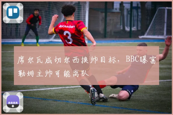 席尔瓦成切尔西换帅目标,BBC曝富勒姆主帅可能离队