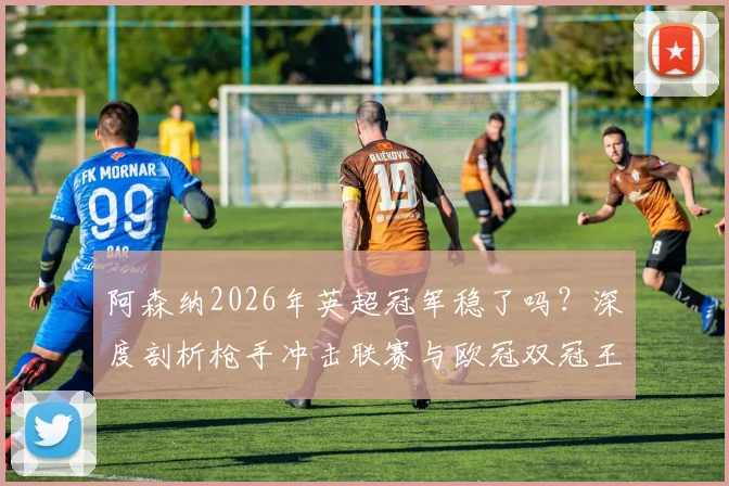 阿森纳2026年英超冠军稳了吗？深度剖析枪手冲击联赛与欧冠双冠王的真实可能性与挑战