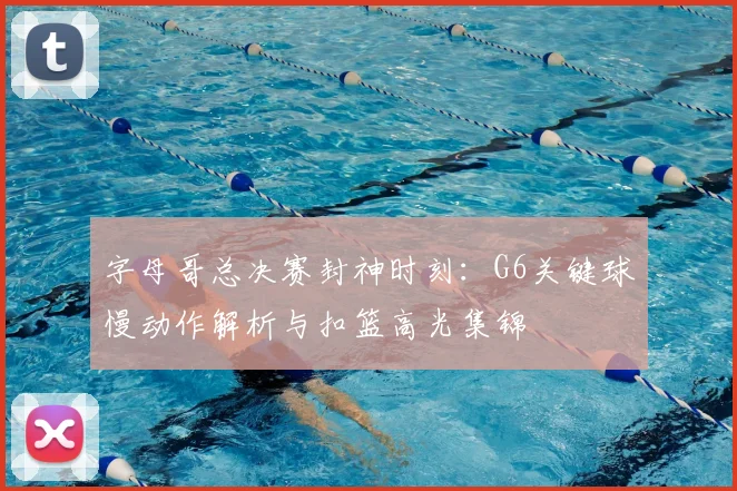 字母哥总决赛封神时刻：G6关键球慢动作解析与扣篮高光集锦
