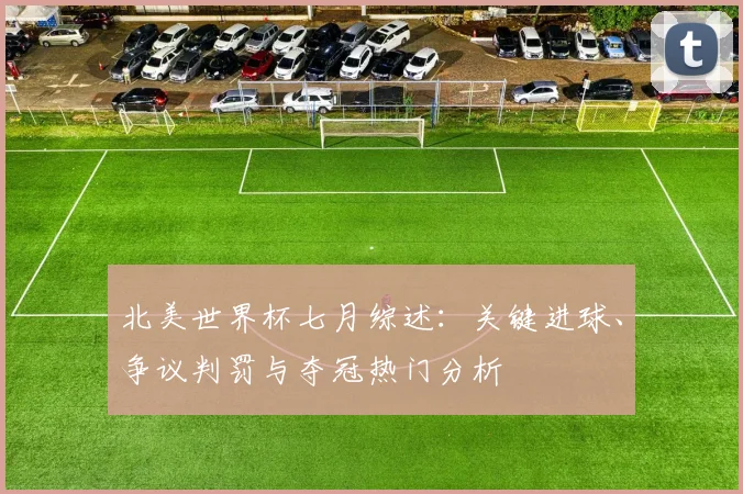 北美世界杯七月综述：关键进球、争议判罚与夺冠热门分析