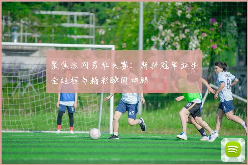 聚焦法网男单决赛：新科冠军诞生全过程与精彩瞬间回顾
