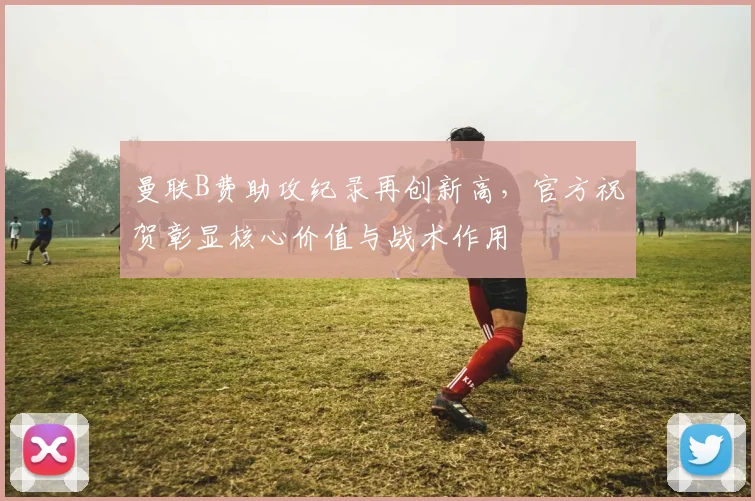 曼联B费助攻纪录再创新高,官方祝贺彰显核心价值与战术作用