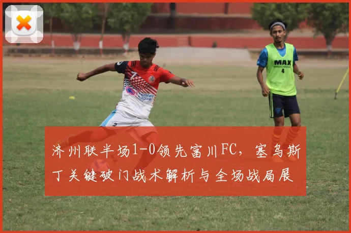 济州联半场1-0领先富川FC，塞乌斯丁关键破门战术解析与全场战局展望